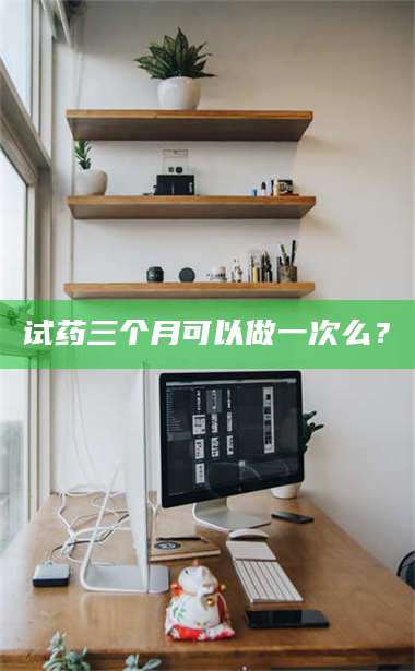 孝昌试药三个月可以做一次么？ 第1张