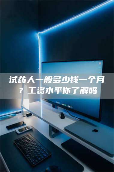 孝昌试药人一般多少钱一个月？工资水平你了解吗 第1张