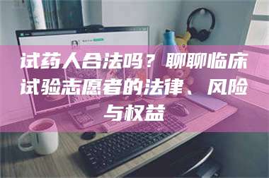 孝昌试药人合法吗？聊聊临床试验志愿者的法律、风险与权益 第1张