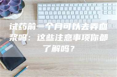 孝昌试药前一个月可以去弄血浆吗：这些注意事项你都了解吗？ 第1张