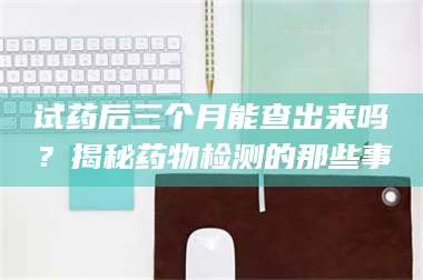 孝昌试药后三个月能查出来吗？揭秘药物检测的那些事 第1张