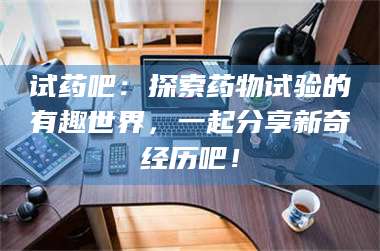 孝昌试药吧：探索药物试验的有趣世界，一起分享新奇经历吧！ 第1张