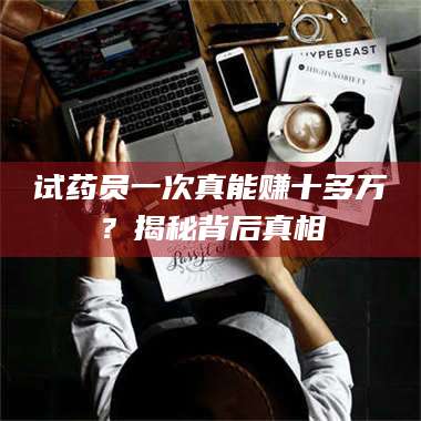 孝昌试药员一次真能赚十多万?揭秘背后真相 第1张 孝昌试药员一次真能赚十多万?揭秘背后真相 第1张