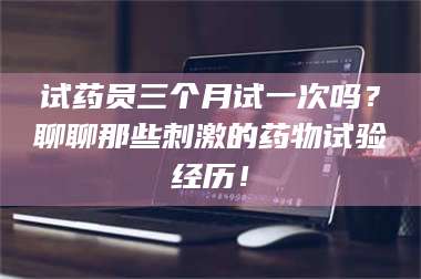 孝昌试药员三个月试一次吗？聊聊那些刺激的药物试验经历！ 第1张