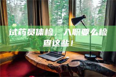 孝昌试药员体检，入职要么检查这些！ 第1张