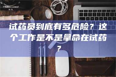 孝昌试药员到底有多危险？这个工作是不是拿命在试药？ 第1张