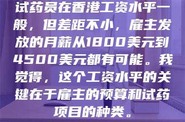 孝昌试药员在香港工资水平一般,但差距不小,雇主发放的月薪从1800美元到4500美元都有可能。我觉得,这个工资水平的关键在于雇主的预算和试药项目的种类。 第1张 孝昌试药员在香港工资水平一般,但差距不小,雇主发放的月薪从1800美元到4500美元都有可能。我觉得,这个工资水平的关键在于雇主的预算和试药项目的种类。 第1张