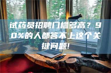 孝昌试药员招聘门槛多高？90%的人都答不上这个关键问题! 第1张