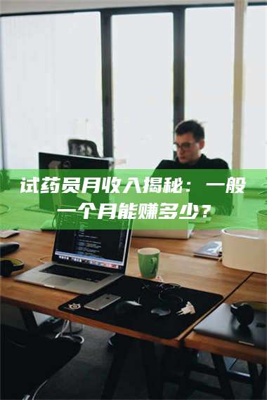 孝昌试药员月收入揭秘：一般一个月能赚多少？ 第1张