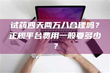 孝昌试药四天两万八合理吗？正规平台费用一般要多少？ 第1张