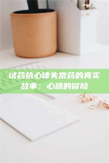 孝昌试药抗心律失常药的真实故事：心跳的冒险 第1张