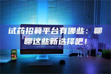 孝昌试药招募平台有哪些：聊聊这些新选择吧！ 第1张