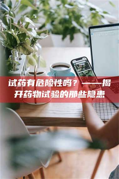 孝昌试药有危险性吗？——揭开药物试验的那些隐患 第1张