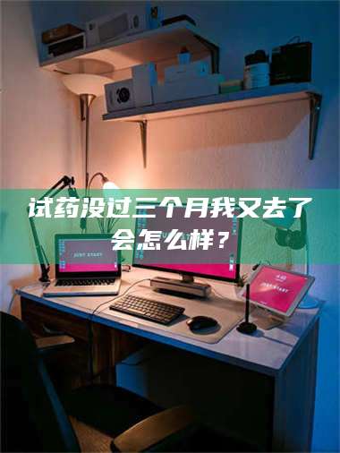 孝昌试药没过三个月我又去了会怎么样？ 第1张