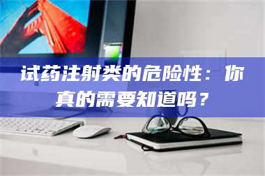 孝昌试药注射类的危险性：你真的需要知道吗？ 第1张