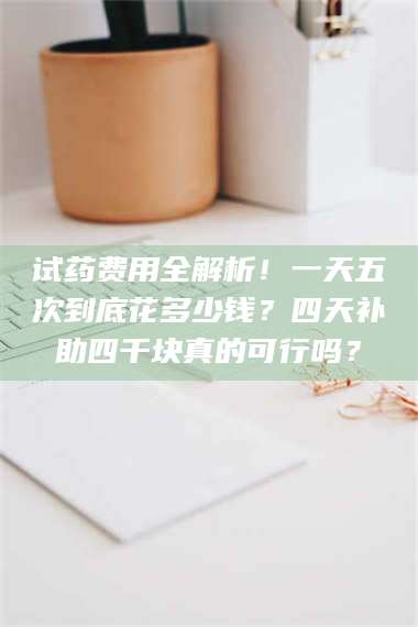 孝昌试药费用全解析！一天五次到底花多少钱？四天补助四千块真的可行吗？ 第1张