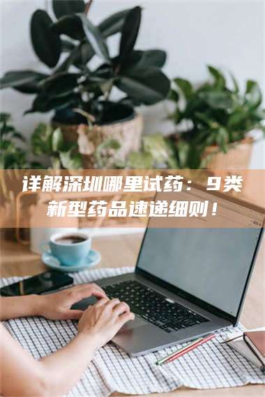 孝昌详解深圳哪里试药：9类新型药品速递细则！ 第1张