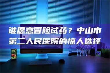 孝昌谁愿意冒险试药？中山市第二人民医院的惊人选择 第1张
