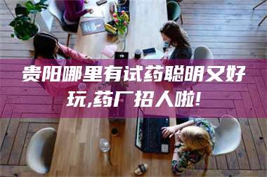孝昌贵阳哪里有试药聪明又好玩,药厂招人啦! 第1张