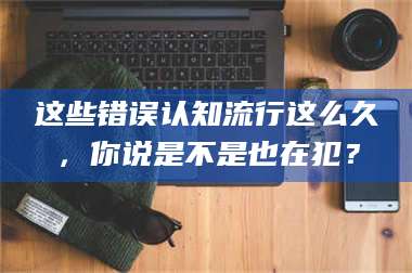 孝昌这些错误认知流行这么久,你说是不是也在犯? 第1张 孝昌这些错误认知流行这么久,你说是不是也在犯? 第1张