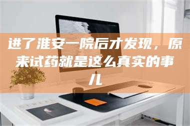 孝昌进了淮安一院后才发现,原来试药就是这么真实的事儿 第1张 孝昌进了淮安一院后才发现,原来试药就是这么真实的事儿 第1张