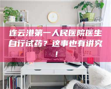 孝昌连云港第一人民医院医生自行试药？这事也有讲究！ 第1张