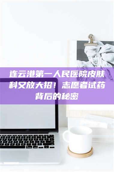孝昌连云港第一人民医院皮肤科又放大招！志愿者试药背后的秘密 第1张