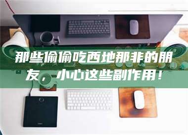 孝昌那些偷偷吃西地那非的朋友，小心这些副作用！ 第1张