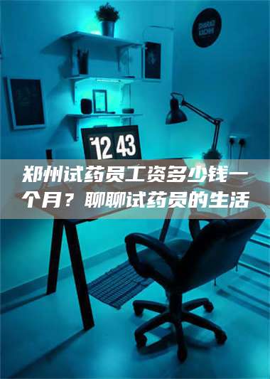 孝昌郑州试药员工资多少钱一个月？聊聊试药员的生活 第1张