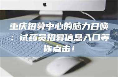 孝昌重庆招募中心的脑力召唤：试药员招募信息入口等你点击！ 第1张
