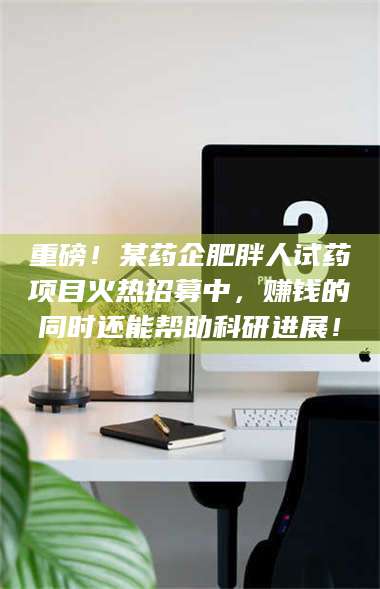 孝昌重磅!某药企肥胖人试药项目火热招募中,赚钱的同时还能帮助科研进展! 第1张 孝昌重磅!某药企肥胖人试药项目火热招募中,赚钱的同时还能帮助科研进展! 第1张