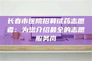 孝昌长春市医院招募试药志愿者：为您介绍最全的志愿服务岗 第1张