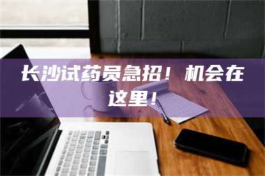 孝昌长沙试药员急招！机会在这里！ 第1张