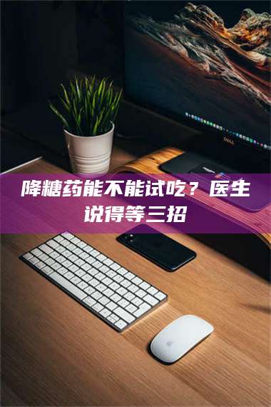 孝昌降糖药能不能试吃？医生说得等三招 第1张