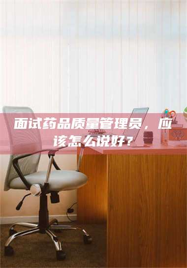 孝昌面试药品质量管理员，应该怎么说好？ 第1张