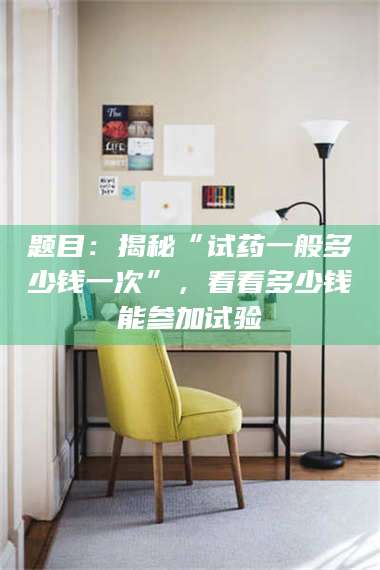 孝昌题目：揭秘“试药一般多少钱一次”，看看多少钱能参加试验 第1张