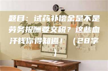 孝昌题目：试药补偿金是不是劳务报酬要交税？这些血汗钱你得知道！（28字） 第1张