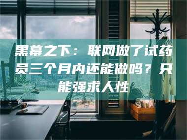 孝昌黑幕之下：联网做了试药员三个月内还能做吗？只能强求人性