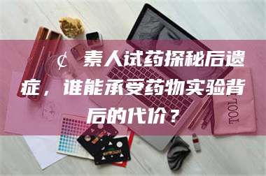 孝昌📢 素人试药探秘后遗症，谁能承受药物实验背后的代价？