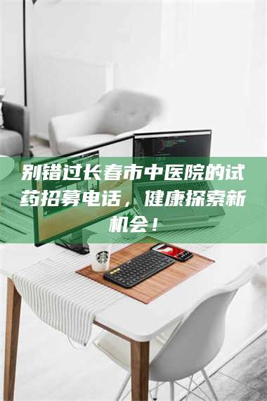 孝昌别错过长春市中医院的试药招募电话，健康探索新机会！ 第1张