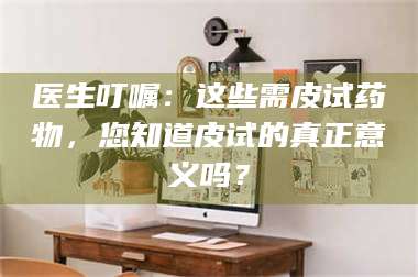 孝昌医生叮嘱：这些需皮试药物，您知道皮试的真正意义吗？ 第1张