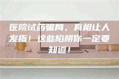 孝昌医院试药骗局，真相让人发指！这些陷阱你一定要知道！ 第1张