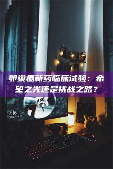 孝昌卵巢癌新药临床试验:希望之光还是挑战之路? 第1张 孝昌卵巢癌新药临床试验:希望之光还是挑战之路? 第1张