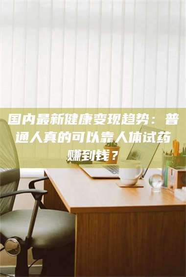 孝昌国内最新健康变现趋势：普通人真的可以靠人体试药赚到钱？ 第1张