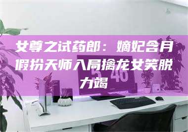 孝昌女尊之试药郎：嫡妃含月假扮天师入局擒龙女笑脱力竭 第1张