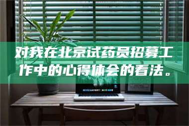 孝昌对我在北京试药员招募工作中的心得体会的看法。 第1张