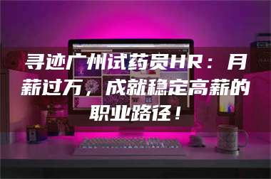 孝昌寻迹广州试药员HR：月薪过万，成就稳定高薪的职业路径！ 第1张