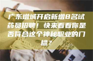 孝昌广东增城开启新增8名试药员招聘！快来看看你是否符合这个神秘职业的门槛？ 第1张