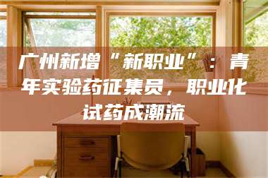 孝昌广州新增“新职业”：青年实验药征集员，职业化试药成潮流 第1张