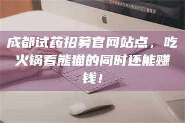 孝昌成都试药招募官网站点，吃火锅看熊猫的同时还能赚钱！ 第1张